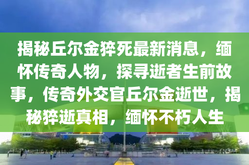 揭秘丘爾金猝死最新消息，緬懷傳奇人物，探尋逝者生前故事，傳奇外交官丘爾金逝世，揭秘猝逝真相，緬懷不朽人生