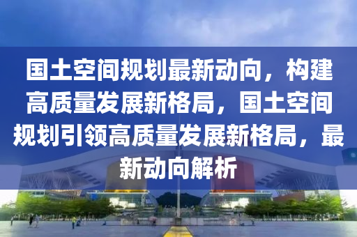 国土空间规划最新动向，构建高质量发展新格局，国土空间规划引领高质量发展新格局，最新动向解析