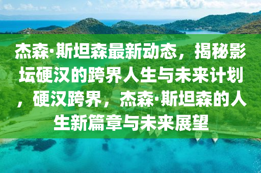 杰森·斯坦森最新动态，揭秘影坛硬汉的跨界人生与未来计划，硬汉跨界，杰森·斯坦森的人生新篇章与未来展望