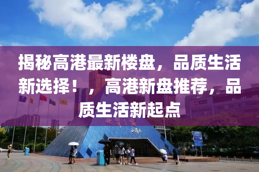 揭秘高港最新楼盘，品质生活新选择！，高港新盘推荐，品质生活新起点