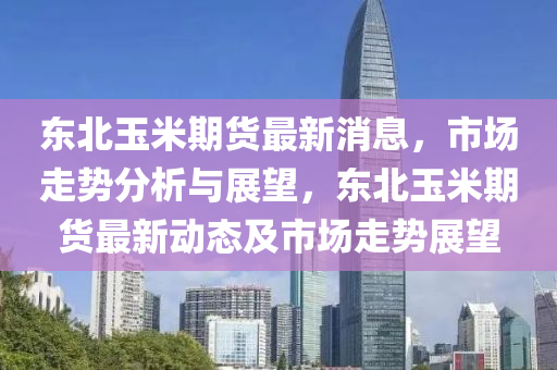 东北玉米期货最新消息，市场走势分析与展望，东北玉米期货最新动态及市场走势展望