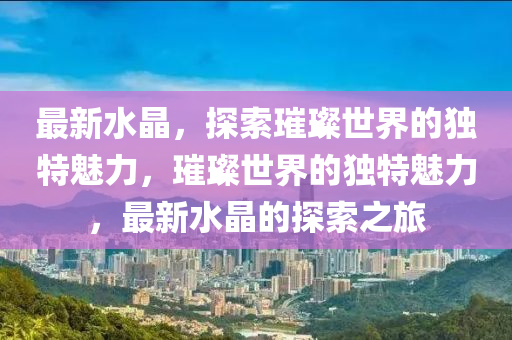 最新水晶，探索璀璨世界的独特魅力，璀璨世界的独特魅力，最新水晶的探索之旅