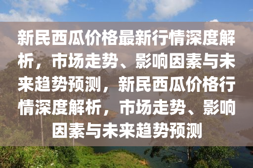 新民西瓜价格最新行情深度解析，市场走势、影响因素与未来趋势预测，新民西瓜价格行情深度解析，市场走势、影响因素与未来趋势预测