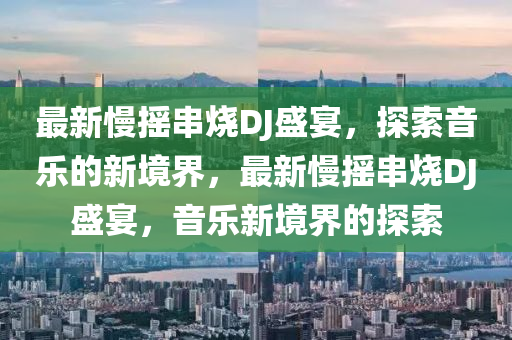 最新慢摇串烧DJ盛宴，探索音乐的新境界，最新慢摇串烧DJ盛宴，音乐新境界的探索