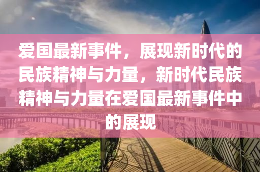 爱国最新事件，展现新时代的民族精神与力量，新时代民族精神与力量在爱国最新事件中的展现