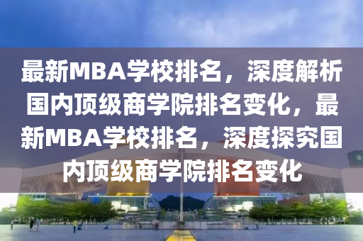 最新MBA学校排名，深度解析国内顶级商学院排名变化，最新MBA学校排名，深度探究国内顶级商学院排名变化