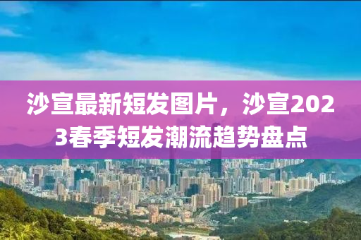 沙宣最新短发图片，沙宣2023春季短发潮流趋势盘点