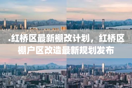 .红桥区最新棚改计划，红桥区棚户区改造最新规划发布