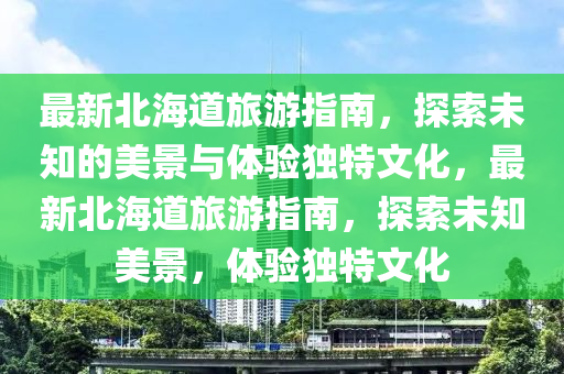 最新北海道旅游指南，探索未知的美景与体验独特文化，最新北海道旅游指南，探索未知美景，体验独特文化