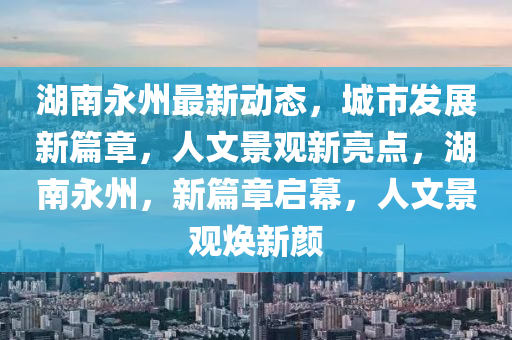 湖南永州最新动态，城市发展新篇章，人文景观新亮点，湖南永州，新篇章启幕，人文景观焕新颜