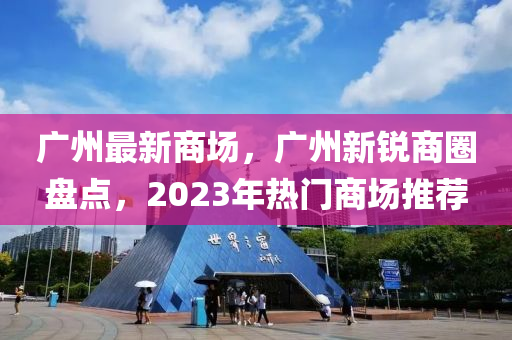 广州最新商场，广州新锐商圈盘点，2023年热门商场推荐