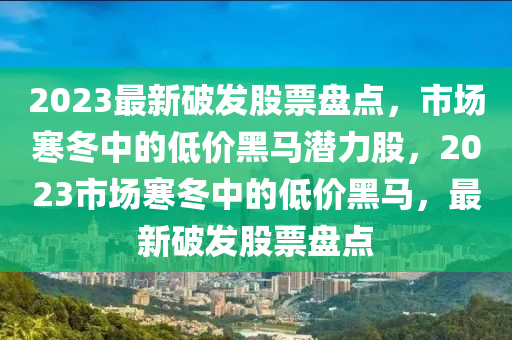 2023最新破发股票盘点，市场寒冬中的低价黑马潜力股，2023市场寒冬中的低价黑马，最新破发股票盘点