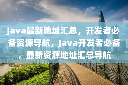 Java最新地址汇总，开发者必备资源导航，Java开发者必备，最新资源地址汇总导航