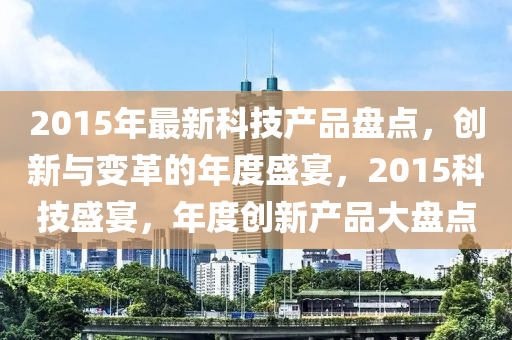 2015年最新科技產(chǎn)品盤點(diǎn)，創(chuàng)新與變革的年度盛宴，2015科技盛宴，年度創(chuàng)新產(chǎn)品大盤點(diǎn)