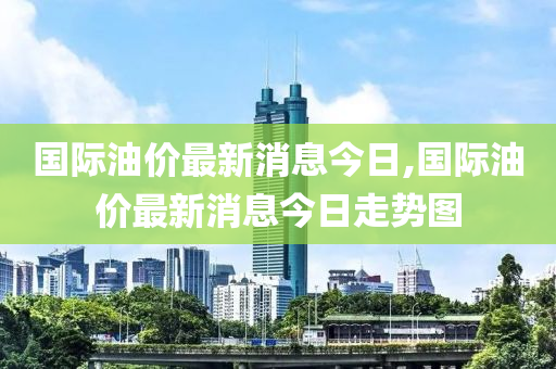 國際油價最新消息今日,國際油價最新消息今日走勢圖