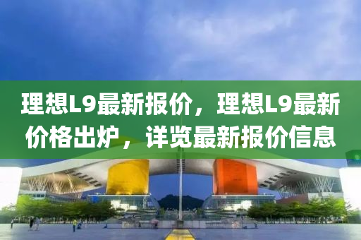 理想L9最新報價，理想L9最新價格出爐，詳覽最新報價信息