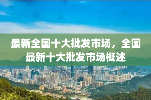 最新全国十大批发市场，全国最新十大批发市场概述