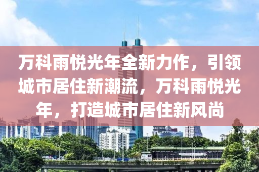 万科雨悦光年全新力作，引领城市居住新潮流，万科雨悦光年，打造城市居住新风尚