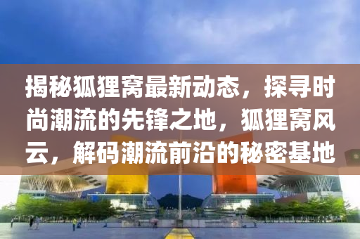 揭秘狐狸窝最新动态，探寻时尚潮流的先锋之地，狐狸窝风云，解码潮流前沿的秘密基地