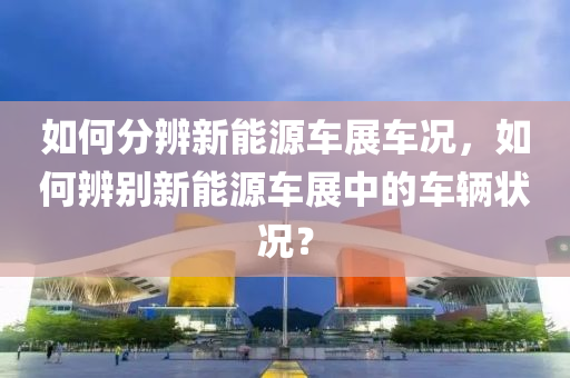 如何分辨新能源车展车况，如何辨别新能源车展中的车辆状况？