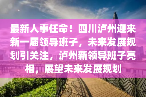 最新人事任命！四川泸州迎来新一届领导班子，未来发展规划引关注，泸州新领导班子亮相，展望未来发展规划