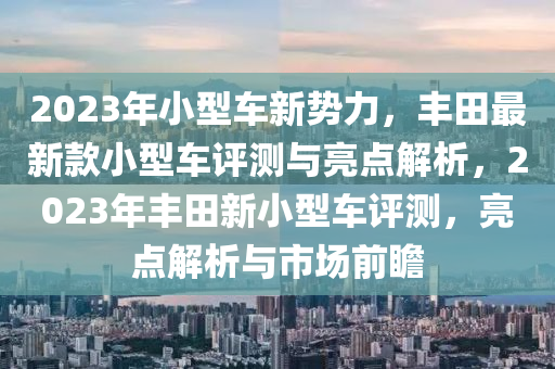 2023年小型车新势力，丰田最新款小型车评测与亮点解析，2023年丰田新小型车评测，亮点解析与市场前瞻