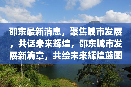 邵東最新消息，聚焦城市發(fā)展，共話未來(lái)輝煌，邵東城市發(fā)展新篇章，共繪未來(lái)輝煌藍(lán)圖