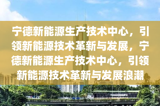 宁德新能源生产技术中心，引领新能源技术革新与发展，宁德新能源生产技术中心，引领新能源技术革新与发展浪潮