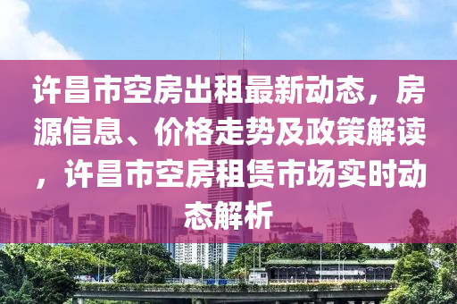 许昌市空房出租最新动态，房源信息、价格走势及政策解读，许昌市空房租赁市场实时动态解析