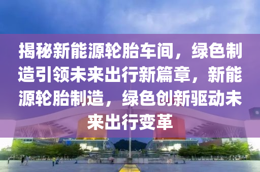 揭秘新能源轮胎车间，绿色制造引领未来出行新篇章，新能源轮胎制造，绿色创新驱动未来出行变革