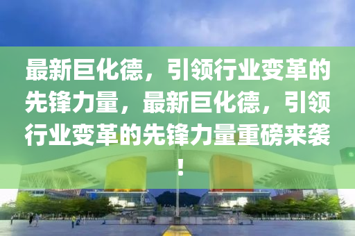 最新巨化德，引领行业变革的先锋力量，最新巨化德，引领行业变革的先锋力量重磅来袭！