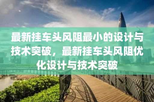 最新挂车头风阻最小的设计与技术突破，最新挂车头风阻优化设计与技术突破