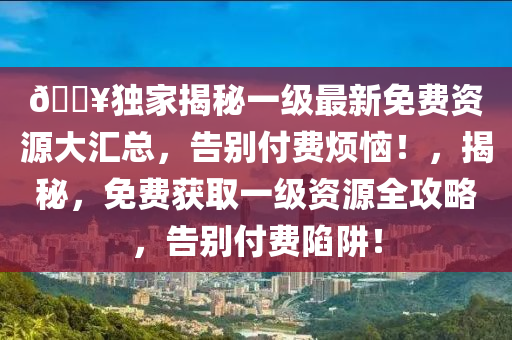 ??獨家揭秘一級最新免費資源大匯總，告別付費煩惱！，揭秘，免費獲取一級資源全攻略，告別付費陷阱！