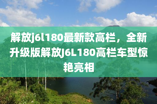 解放j6l180最新款高栏，全新升级版解放J6L180高栏车型惊艳亮相