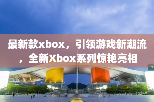 最新款xbox，引领游戏新潮流，全新Xbox系列惊艳亮相