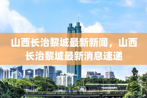 山西长治黎城最新新闻，山西长治黎城最新消息速递