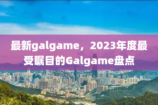 最新galgame，2023年度最受瞩目的Galgame盘点