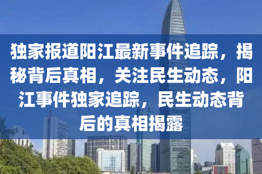 独家报道阳江最新事件追踪，揭秘背后真相，关注民生动态，阳江事件独家追踪，民生动态背后的真相揭露