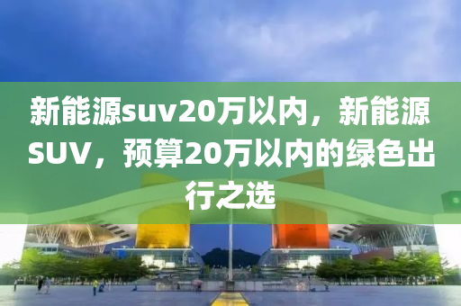 新能源suv20万以内，新能源SUV，预算20万以内的绿色出行之选