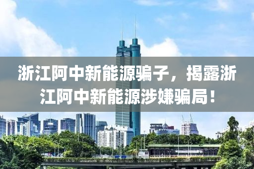 浙江阿中新能源骗子，揭露浙江阿中新能源涉嫌骗局！