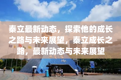 秦立最新动态，探索他的成长之路与未来展望，秦立成长之路，最新动态与未来展望