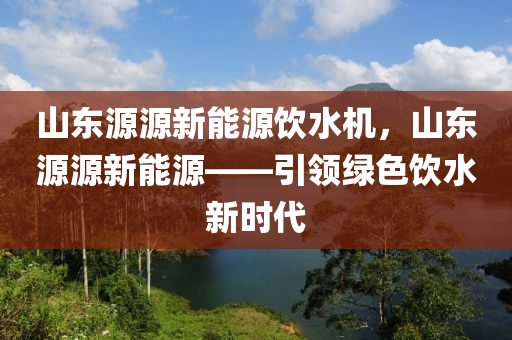 山东源源新能源饮水机，山东源源新能源——引领绿色饮水新时代