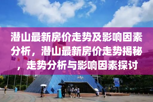 潜山最新房价走势及影响因素分析，潜山最新房价走势揭秘，走势分析与影响因素探讨