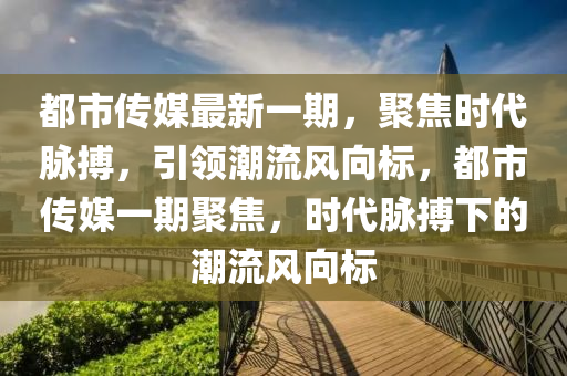 都市傳媒最新一期，聚焦時(shí)代脈搏，引領(lǐng)潮流風(fēng)向標(biāo)，都市傳媒一期聚焦，時(shí)代脈搏下的潮流風(fēng)向標(biāo)