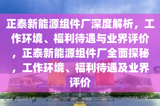 正泰新能源組件廠深度解析，工作環(huán)境、福利待遇與業(yè)界評價，正泰新能源組件廠全面探秘，工作環(huán)境、福利待遇及業(yè)界評價