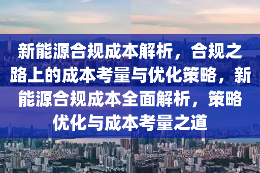 新能源合規(guī)成本解析，合規(guī)之路上的成本考量與優(yōu)化策略，新能源合規(guī)成本全面解析，策略?xún)?yōu)化與成本考量之道