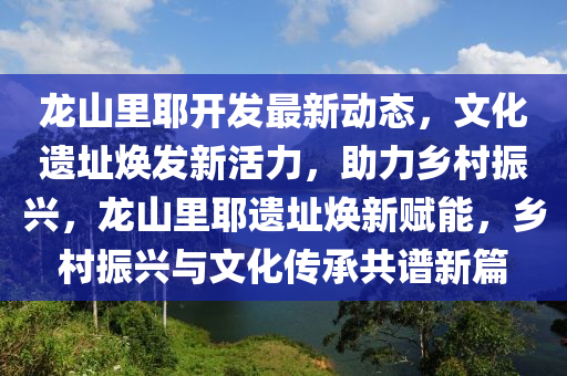 龙山里耶开发最新动态，文化遗址焕发新活力，助力乡村振兴，龙山里耶遗址焕新赋能，乡村振兴与文化传承共谱新篇