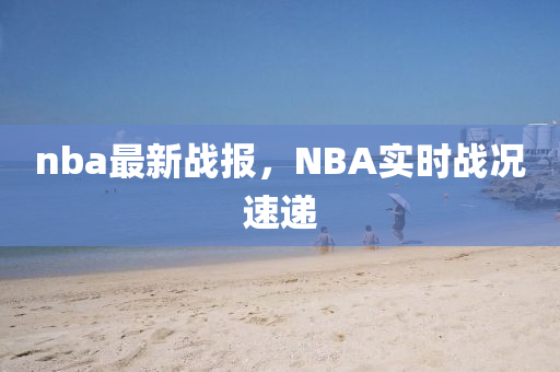 nba最新戰(zhàn)報，NBA實時戰(zhàn)況速遞