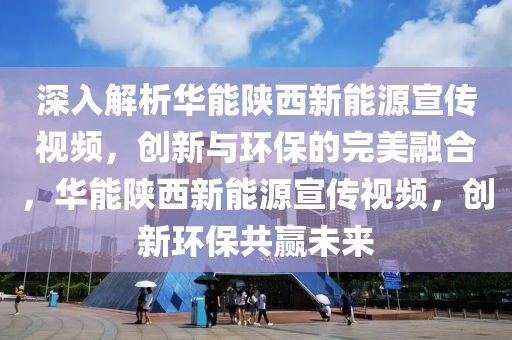 深入解析华能陕西新能源宣传视频，创新与环保的完美融合，华能陕西新能源宣传视频，创新环保共赢未来