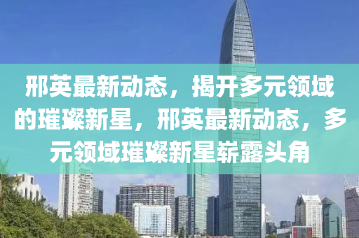 邢英最新动态，揭开多元领域的璀璨新星，邢英最新动态，多元领域璀璨新星崭露头角